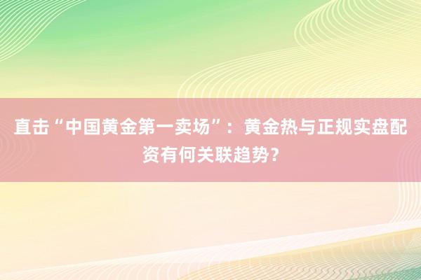 直击“中国黄金第一卖场”：黄金热与正规实盘配资有何关联趋势？