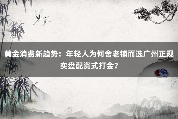 黄金消费新趋势：年轻人为何舍老铺而选广州正规实盘配资式打金？