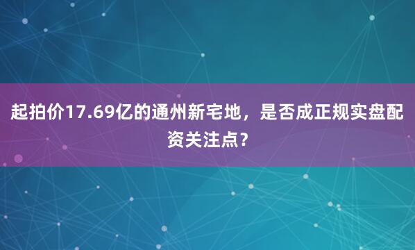 起拍价17.69亿的通州新宅地，是否成正规实盘配资关注点？