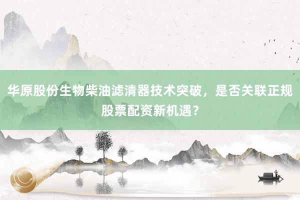 华原股份生物柴油滤清器技术突破，是否关联正规股票配资新机遇？