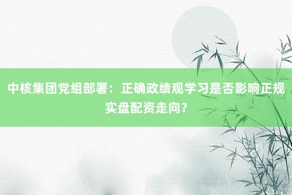 中核集团党组部署：正确政绩观学习是否影响正规实盘配资走向？