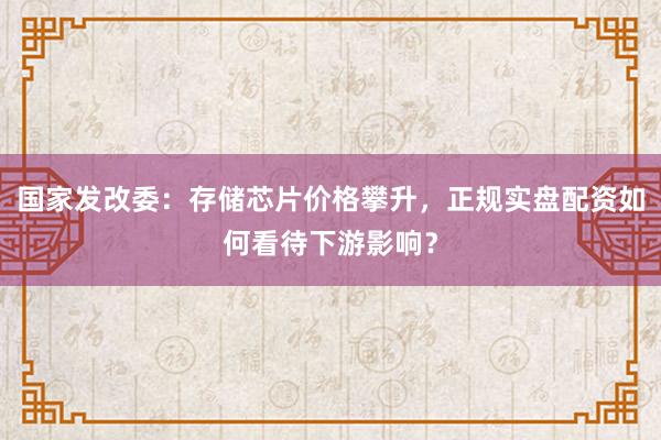 国家发改委：存储芯片价格攀升，正规实盘配资如何看待下游影响？