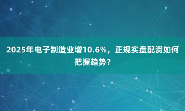 2025年电子制造业增10.6%，正规实盘配资如何把握趋势？