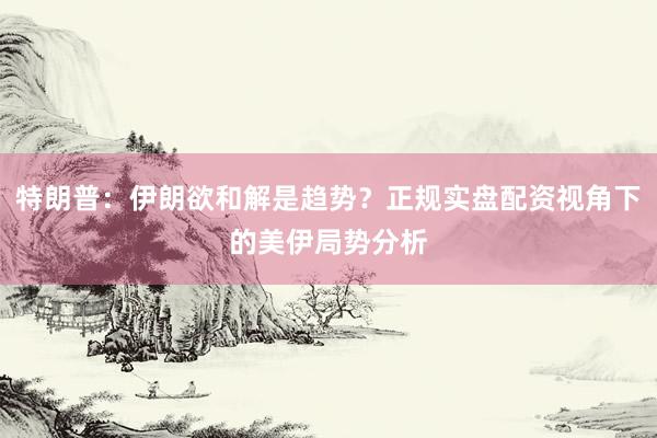 特朗普:伊朗欲和解是趋势?正规实盘配资视角下的美伊局势分析