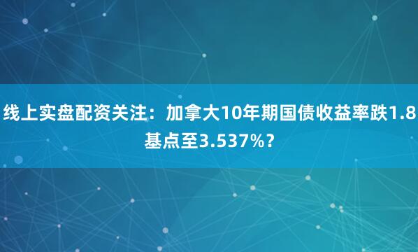 线上实盘配资关注：加拿大10年期国债收益率跌1.8基点至3.537%？