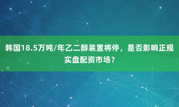 韩国18.5万吨/年乙二醇装置将停，是否影响正规实盘配资市场？