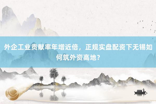外企工业贡献率年增近倍，正规实盘配资下无锡如何筑外资高地？