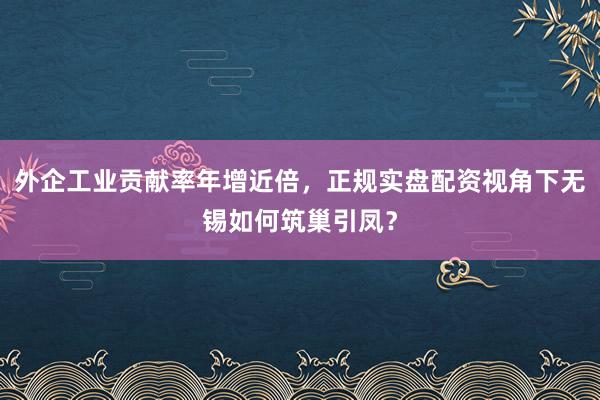 外企工业贡献率年增近倍，正规实盘配资视角下无锡如何筑巢引凤？