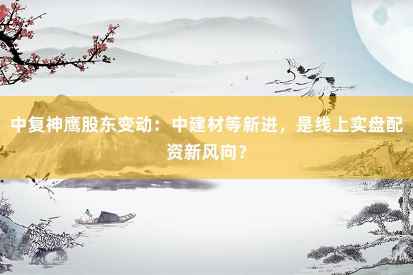 中复神鹰股东变动：中建材等新进，是线上实盘配资新风向？