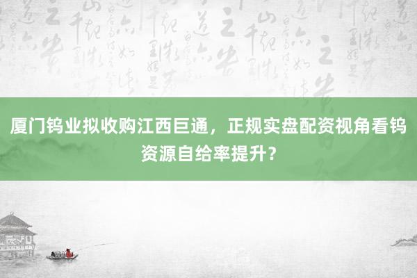 厦门钨业拟收购江西巨通，正规实盘配资视角看钨资源自给率提升？