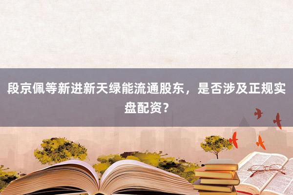 段京佩等新进新天绿能流通股东，是否涉及正规实盘配资？