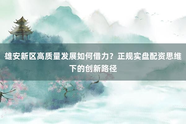 雄安新区高质量发展如何借力？正规实盘配资思维下的创新路径