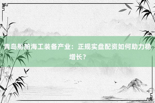 青岛船舶海工装备产业：正规实盘配资如何助力稳增长？