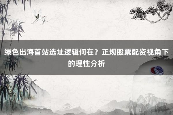 绿色出海首站选址逻辑何在？正规股票配资视角下的理性分析