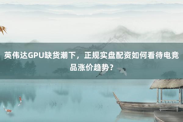 英伟达GPU缺货潮下，正规实盘配资如何看待电竞品涨价趋势？