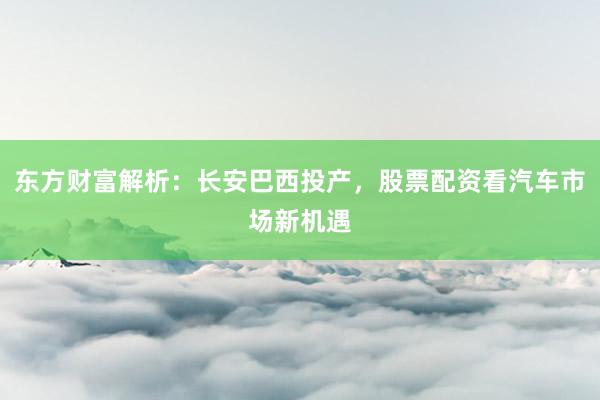 东方财富解析：长安巴西投产，股票配资看汽车市场新机遇