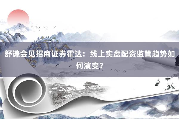 舒谦会见招商证券霍达：线上实盘配资监管趋势如何演变？