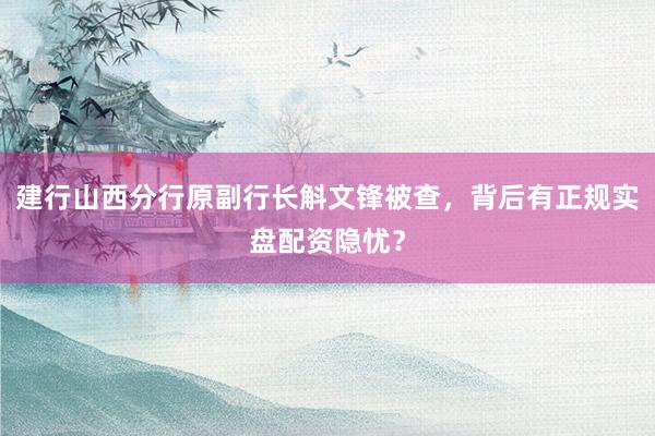 建行山西分行原副行长斛文锋被查，背后有正规实盘配资隐忧？
