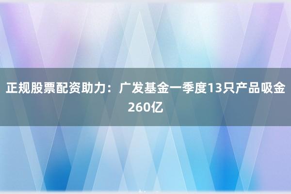 正规股票配资助力：广发基金一季度13只产品吸金260亿