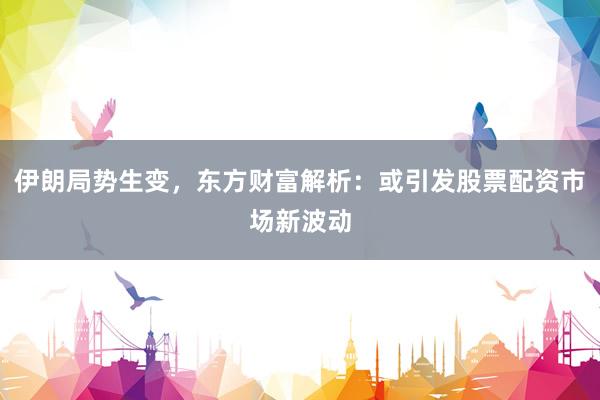 伊朗局势生变，东方财富解析：或引发股票配资市场新波动