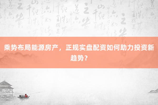 乘势布局能源房产,正规实盘配资如何助力投资新趋势?