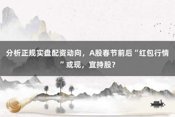 分析正规实盘配资动向，A股春节前后“红包行情”或现，宜持股？