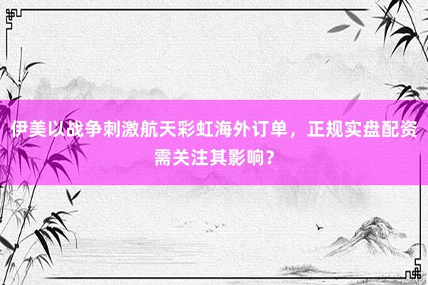 伊美以战争刺激航天彩虹海外订单，正规实盘配资需关注其影响？