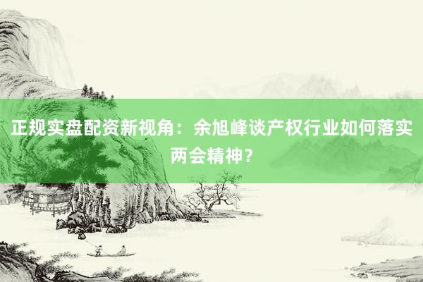 正规实盘配资新视角：余旭峰谈产权行业如何落实两会精神？
