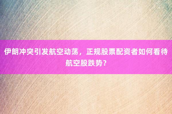 伊朗冲突引发航空动荡，正规股票配资者如何看待航空股跌势？