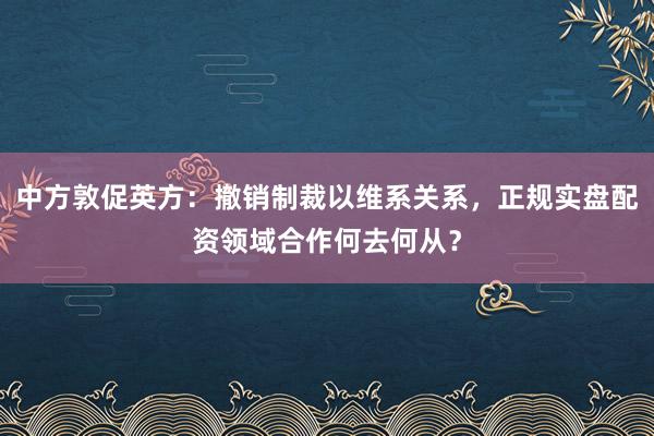 中方敦促英方：撤销制裁以维系关系，正规实盘配资领域合作何去何从？