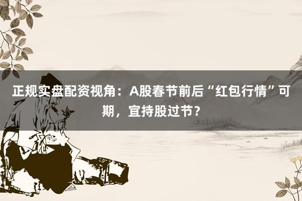 正规实盘配资视角：A股春节前后“红包行情”可期，宜持股过节？