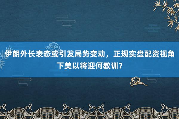 伊朗外长表态或引发局势变动，正规实盘配资视角下美以将迎何教训？