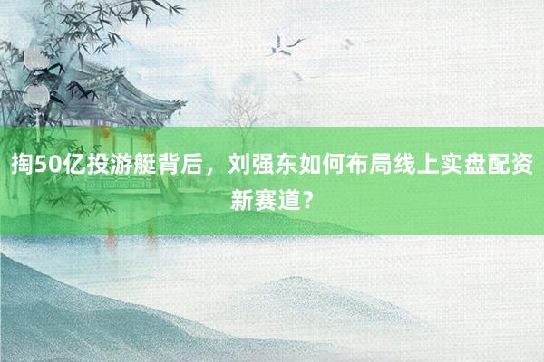 掏50亿投游艇背后，刘强东如何布局线上实盘配资新赛道？