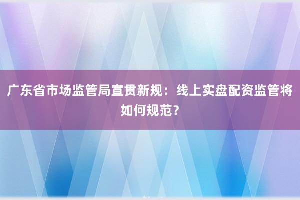 广东省市场监管局宣贯新规：线上实盘配资监管将如何规范？