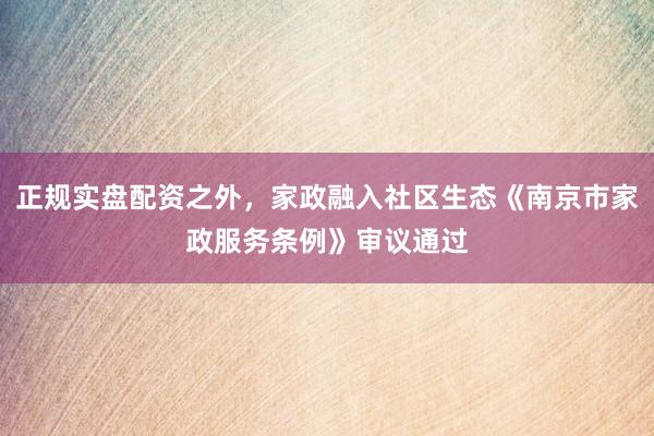 正规实盘配资之外，家政融入社区生态《南京市家政服务条例》审议通过