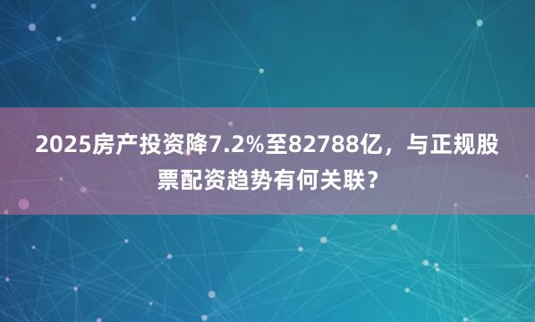 2025房产投资降7.2%至82788亿，与正规股票配资趋势有何关联？