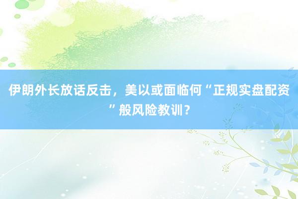 伊朗外长放话反击，美以或面临何“正规实盘配资”般风险教训？