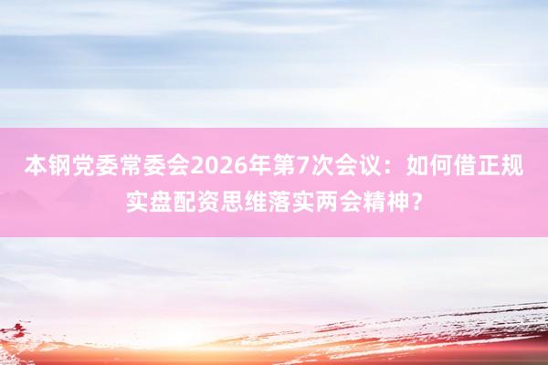 本钢党委常委会2026年第7次会议：如何借正规实盘配资思维落实两会精神？