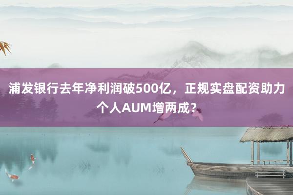 浦发银行去年净利润破500亿，正规实盘配资助力个人AUM增两成？