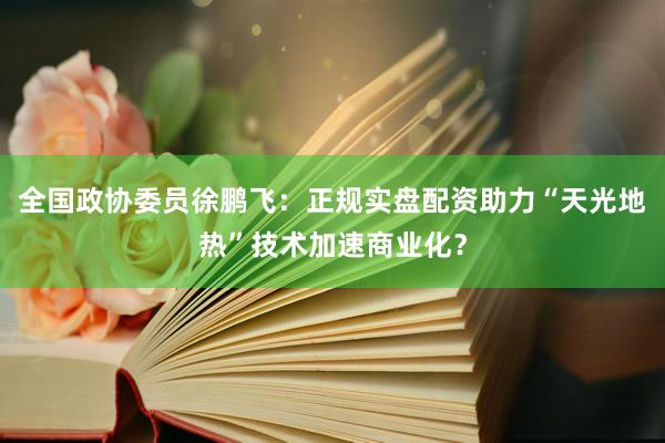 全国政协委员徐鹏飞：正规实盘配资助力“天光地热”技术加速商业化？