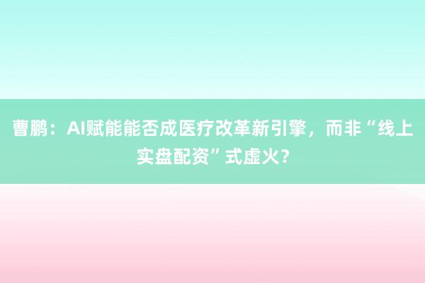 曹鹏：AI赋能能否成医疗改革新引擎，而非“线上实盘配资”式虚火？