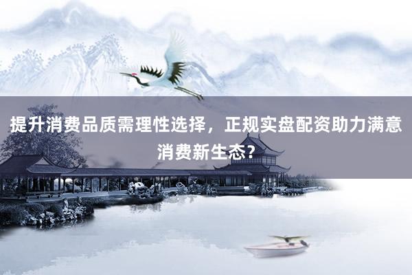 提升消费品质需理性选择，正规实盘配资助力满意消费新生态？