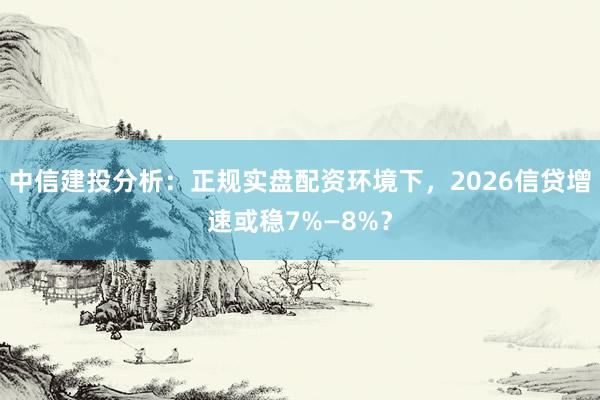 中信建投分析：正规实盘配资环境下，2026信贷增速或稳7%—8%？
