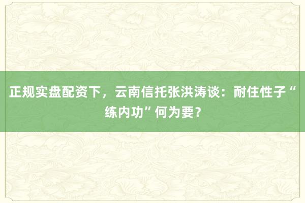 正规实盘配资下，云南信托张洪涛谈：耐住性子“练内功”何为要？