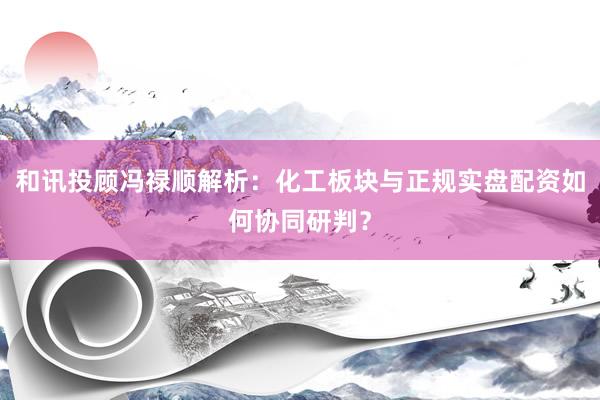 和讯投顾冯禄顺解析：化工板块与正规实盘配资如何协同研判？