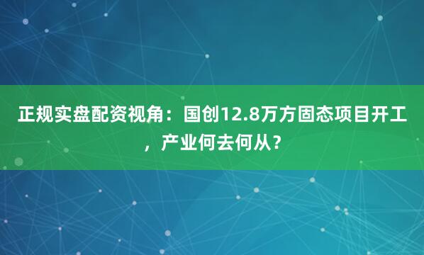 正规实盘配资视角：国创12.8万方固态项目开工，产业何去何从？