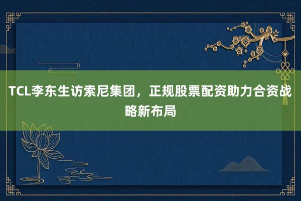 TCL李东生访索尼集团，正规股票配资助力合资战略新布局