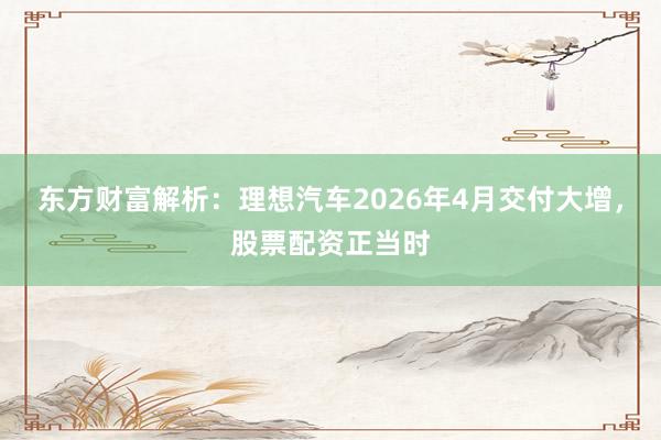 东方财富解析：理想汽车2026年4月交付大增，股票配资正当时