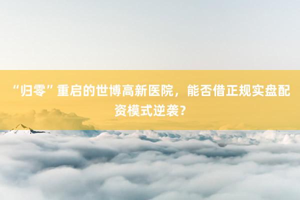 “归零”重启的世博高新医院，能否借正规实盘配资模式逆袭？