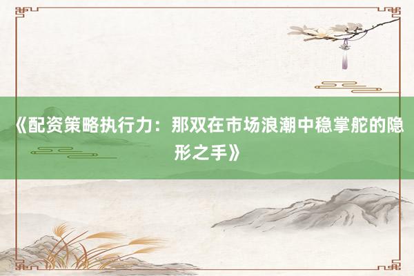 《配资策略执行力：那双在市场浪潮中稳掌舵的隐形之手》